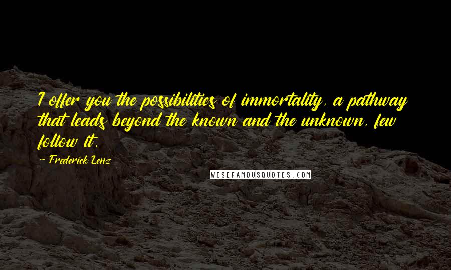 Frederick Lenz Quotes: I offer you the possibilities of immortality, a pathway that leads beyond the known and the unknown, few follow it.