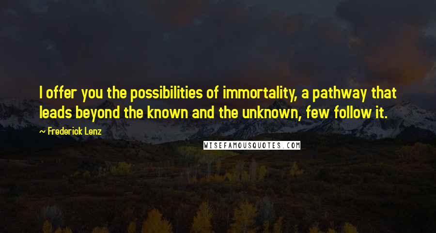 Frederick Lenz Quotes: I offer you the possibilities of immortality, a pathway that leads beyond the known and the unknown, few follow it.