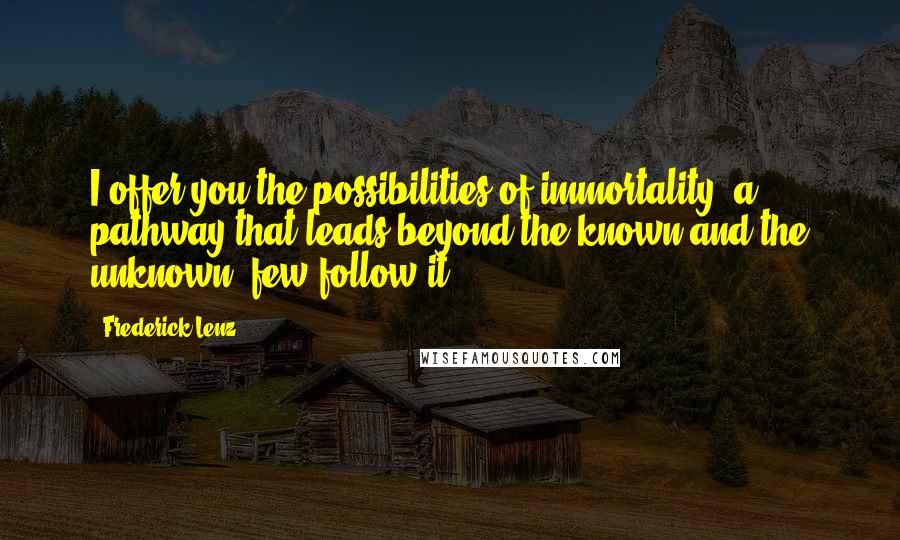 Frederick Lenz Quotes: I offer you the possibilities of immortality, a pathway that leads beyond the known and the unknown, few follow it.