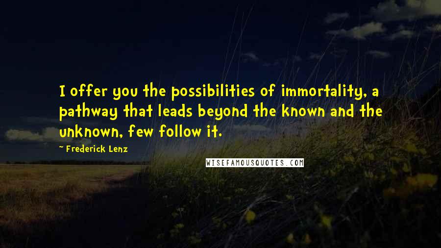 Frederick Lenz Quotes: I offer you the possibilities of immortality, a pathway that leads beyond the known and the unknown, few follow it.