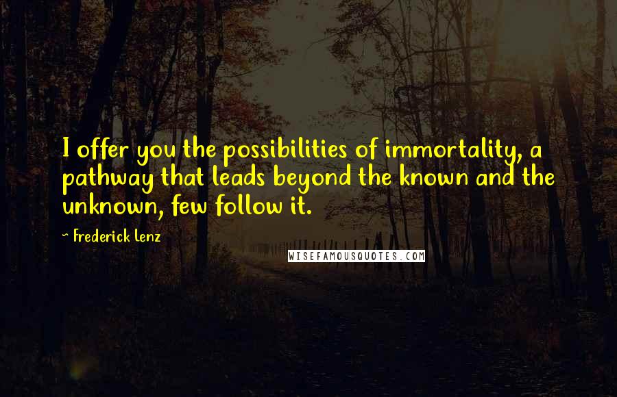 Frederick Lenz Quotes: I offer you the possibilities of immortality, a pathway that leads beyond the known and the unknown, few follow it.