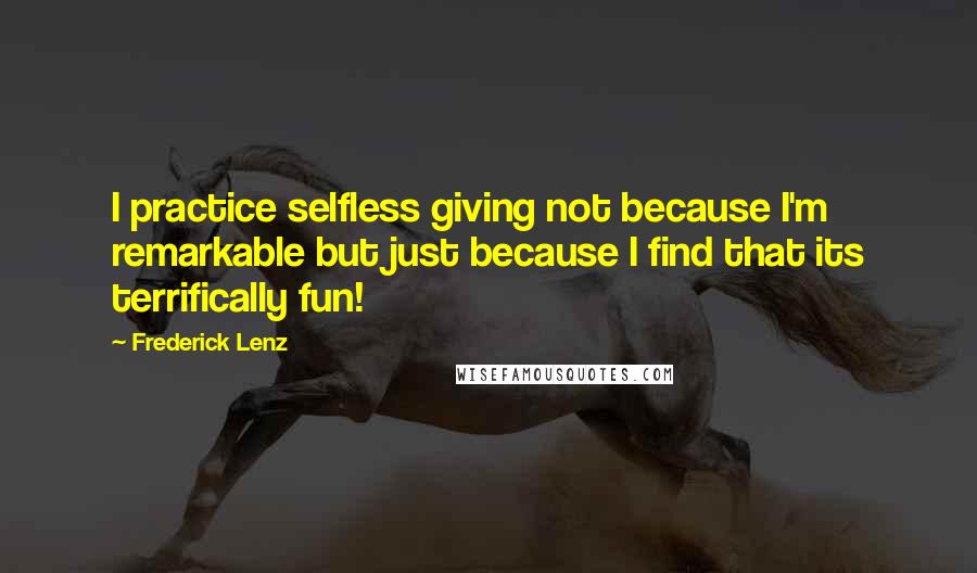 Frederick Lenz Quotes: I practice selfless giving not because I'm remarkable but just because I find that its terrifically fun!