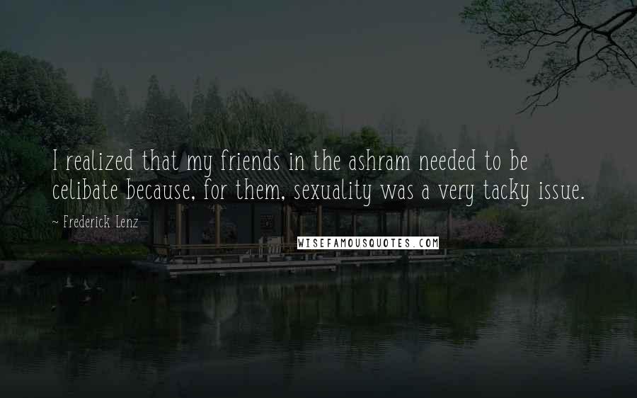Frederick Lenz Quotes: I realized that my friends in the ashram needed to be celibate because, for them, sexuality was a very tacky issue.