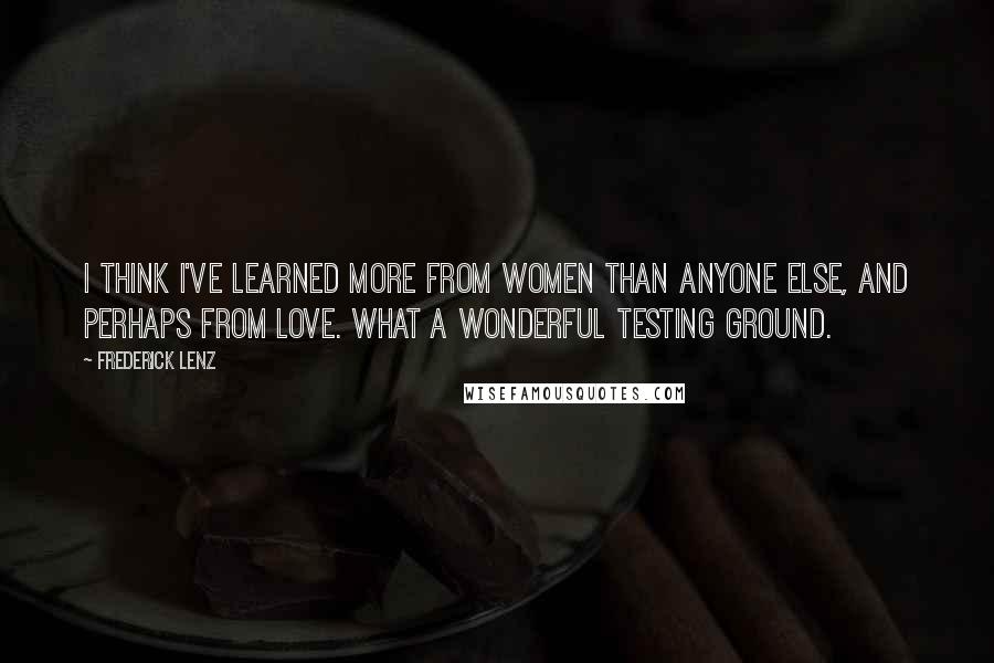 Frederick Lenz Quotes: I think I've learned more from women than anyone else, and perhaps from love. What a wonderful testing ground.