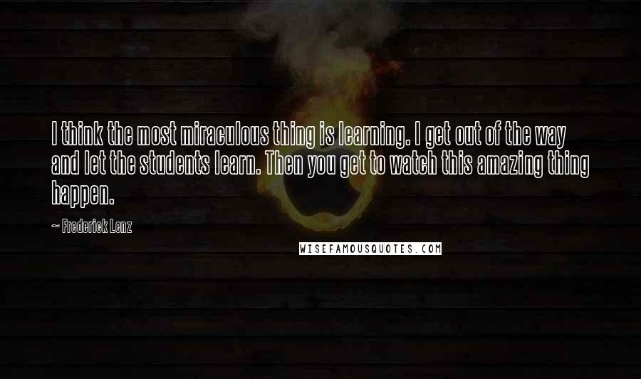 Frederick Lenz Quotes: I think the most miraculous thing is learning. I get out of the way and let the students learn. Then you get to watch this amazing thing happen.