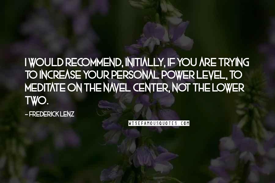 Frederick Lenz Quotes: I would recommend, initially, if you are trying to increase your personal power level, to meditate on the navel center, not the lower two.