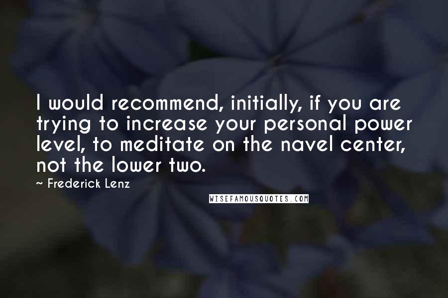 Frederick Lenz Quotes: I would recommend, initially, if you are trying to increase your personal power level, to meditate on the navel center, not the lower two.