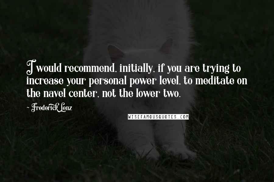 Frederick Lenz Quotes: I would recommend, initially, if you are trying to increase your personal power level, to meditate on the navel center, not the lower two.