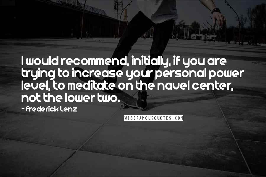 Frederick Lenz Quotes: I would recommend, initially, if you are trying to increase your personal power level, to meditate on the navel center, not the lower two.