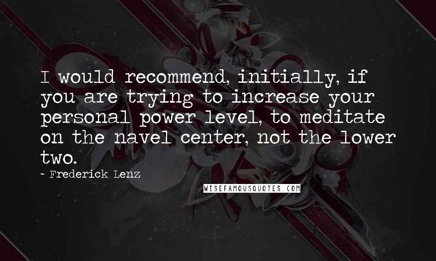 Frederick Lenz Quotes: I would recommend, initially, if you are trying to increase your personal power level, to meditate on the navel center, not the lower two.