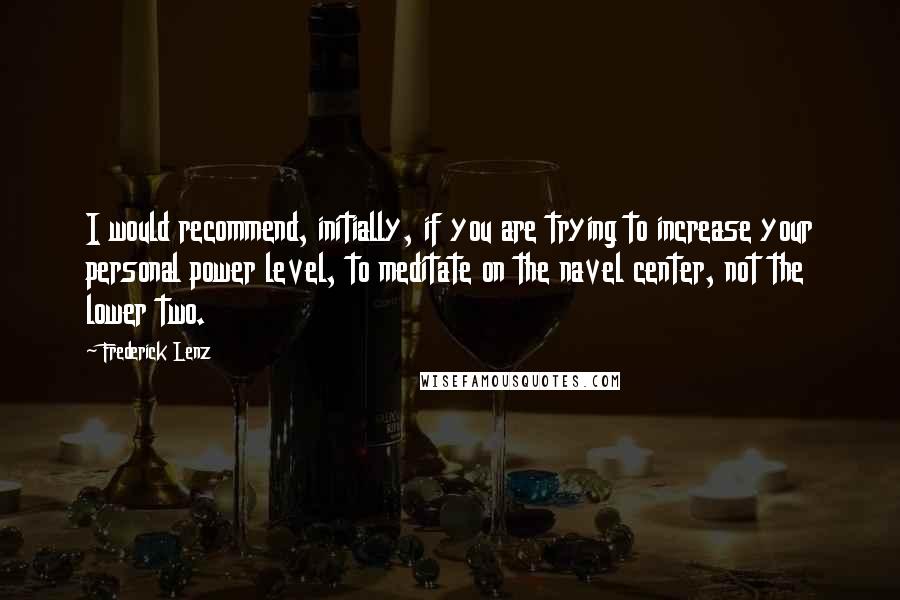 Frederick Lenz Quotes: I would recommend, initially, if you are trying to increase your personal power level, to meditate on the navel center, not the lower two.