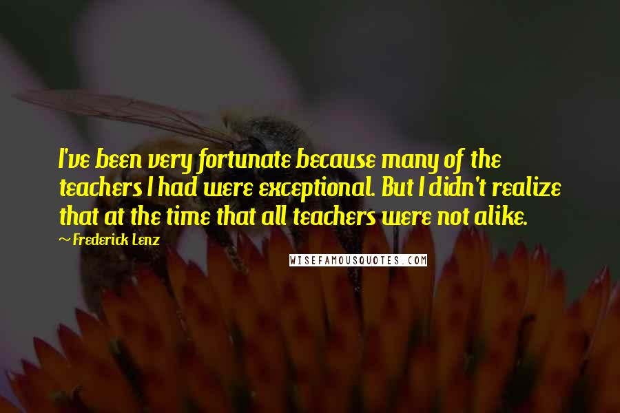 Frederick Lenz Quotes: I've been very fortunate because many of the teachers I had were exceptional. But I didn't realize that at the time that all teachers were not alike.