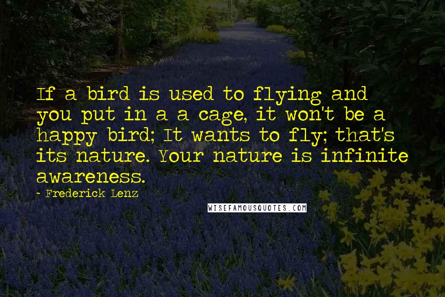 Frederick Lenz Quotes: If a bird is used to flying and you put in a a cage, it won't be a happy bird; It wants to fly; that's its nature. Your nature is infinite awareness.