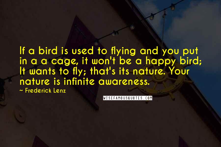 Frederick Lenz Quotes: If a bird is used to flying and you put in a a cage, it won't be a happy bird; It wants to fly; that's its nature. Your nature is infinite awareness.
