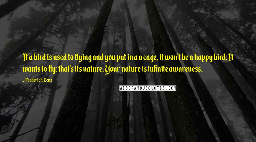 Frederick Lenz Quotes: If a bird is used to flying and you put in a a cage, it won't be a happy bird; It wants to fly; that's its nature. Your nature is infinite awareness.