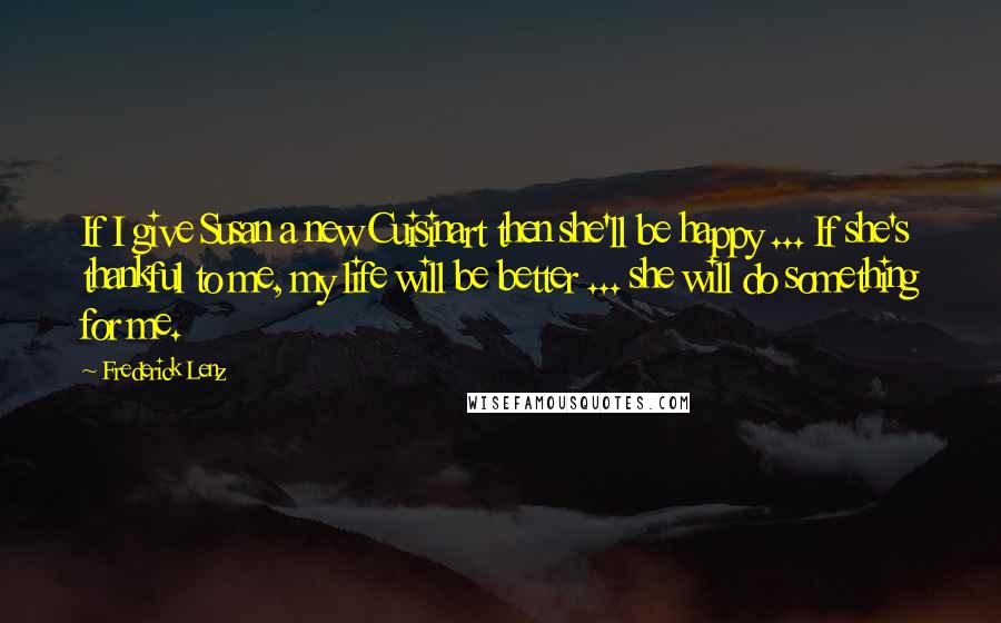 Frederick Lenz Quotes: If I give Susan a new Cuisinart then she'll be happy ... If she's thankful to me, my life will be better ... she will do something for me.