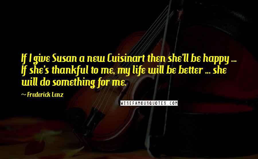 Frederick Lenz Quotes: If I give Susan a new Cuisinart then she'll be happy ... If she's thankful to me, my life will be better ... she will do something for me.