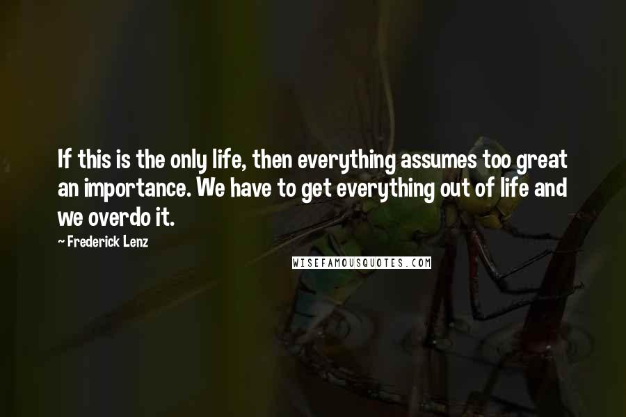 Frederick Lenz Quotes: If this is the only life, then everything assumes too great an importance. We have to get everything out of life and we overdo it.