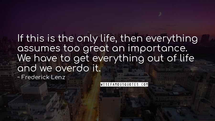 Frederick Lenz Quotes: If this is the only life, then everything assumes too great an importance. We have to get everything out of life and we overdo it.