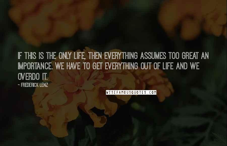 Frederick Lenz Quotes: If this is the only life, then everything assumes too great an importance. We have to get everything out of life and we overdo it.