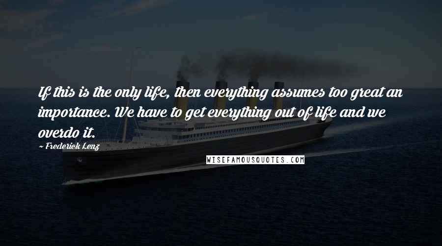 Frederick Lenz Quotes: If this is the only life, then everything assumes too great an importance. We have to get everything out of life and we overdo it.
