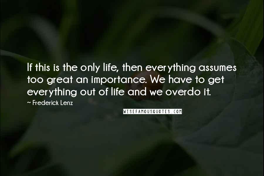 Frederick Lenz Quotes: If this is the only life, then everything assumes too great an importance. We have to get everything out of life and we overdo it.