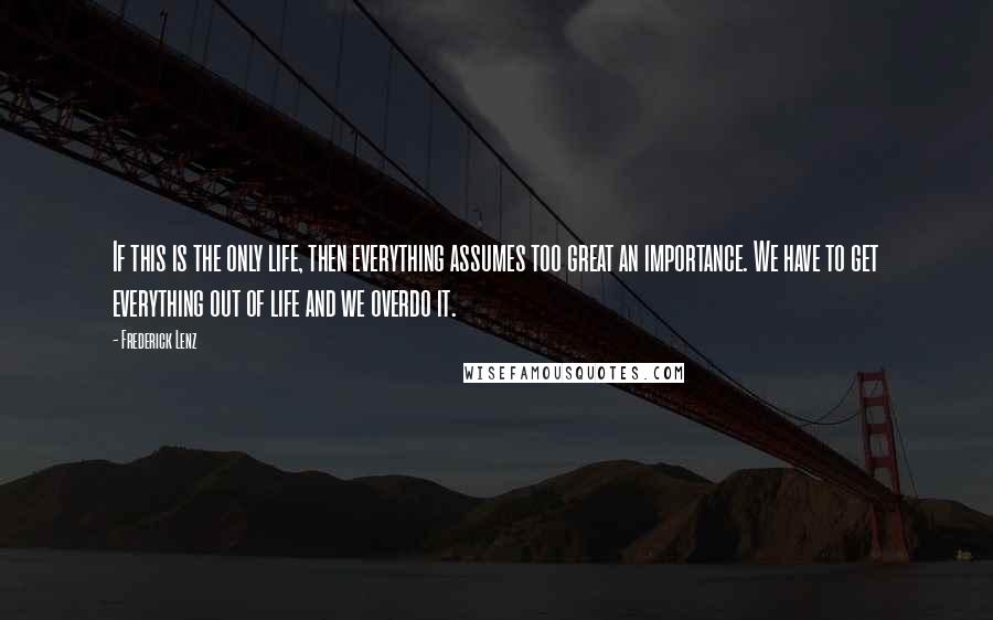 Frederick Lenz Quotes: If this is the only life, then everything assumes too great an importance. We have to get everything out of life and we overdo it.