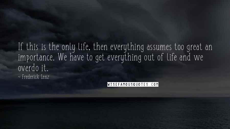 Frederick Lenz Quotes: If this is the only life, then everything assumes too great an importance. We have to get everything out of life and we overdo it.