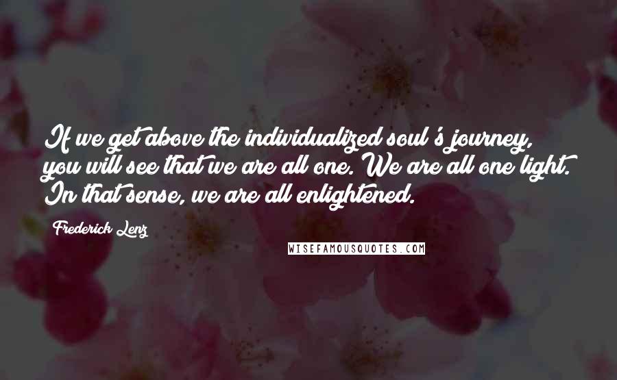 Frederick Lenz Quotes: If we get above the individualized soul's journey, you will see that we are all one. We are all one light. In that sense, we are all enlightened.