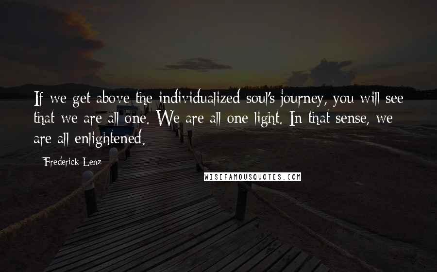 Frederick Lenz Quotes: If we get above the individualized soul's journey, you will see that we are all one. We are all one light. In that sense, we are all enlightened.