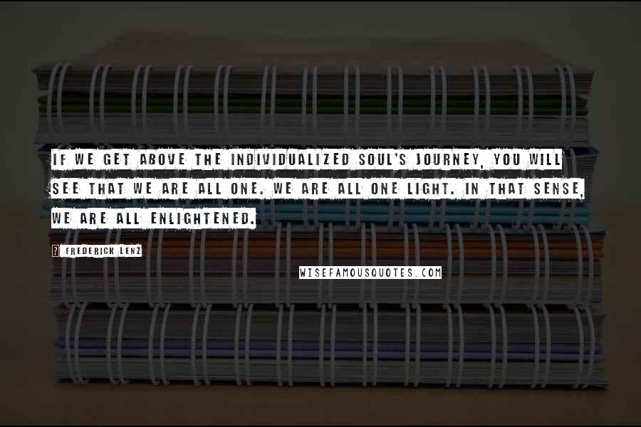 Frederick Lenz Quotes: If we get above the individualized soul's journey, you will see that we are all one. We are all one light. In that sense, we are all enlightened.