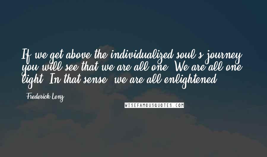 Frederick Lenz Quotes: If we get above the individualized soul's journey, you will see that we are all one. We are all one light. In that sense, we are all enlightened.