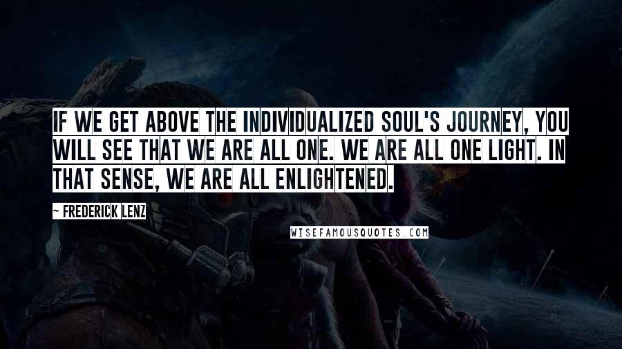 Frederick Lenz Quotes: If we get above the individualized soul's journey, you will see that we are all one. We are all one light. In that sense, we are all enlightened.