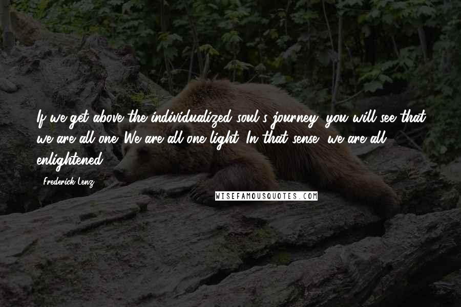 Frederick Lenz Quotes: If we get above the individualized soul's journey, you will see that we are all one. We are all one light. In that sense, we are all enlightened.