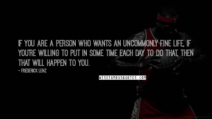 Frederick Lenz Quotes: If you are a person who wants an uncommonly fine life, if you're willing to put in some time each day to do that, then that will happen to you.