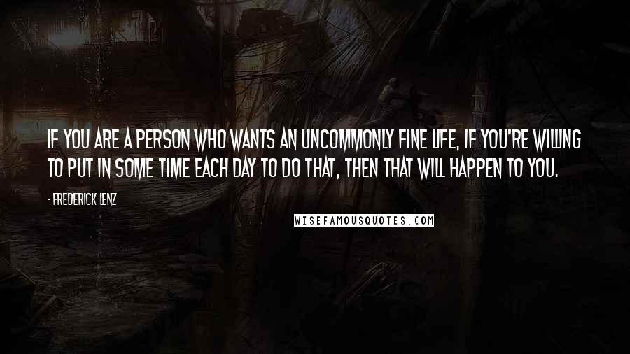 Frederick Lenz Quotes: If you are a person who wants an uncommonly fine life, if you're willing to put in some time each day to do that, then that will happen to you.