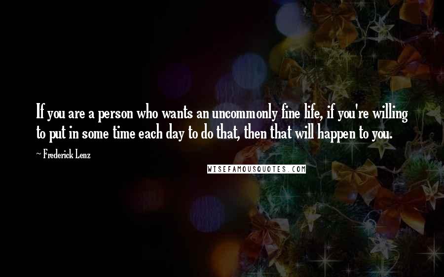 Frederick Lenz Quotes: If you are a person who wants an uncommonly fine life, if you're willing to put in some time each day to do that, then that will happen to you.