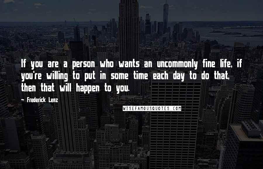Frederick Lenz Quotes: If you are a person who wants an uncommonly fine life, if you're willing to put in some time each day to do that, then that will happen to you.