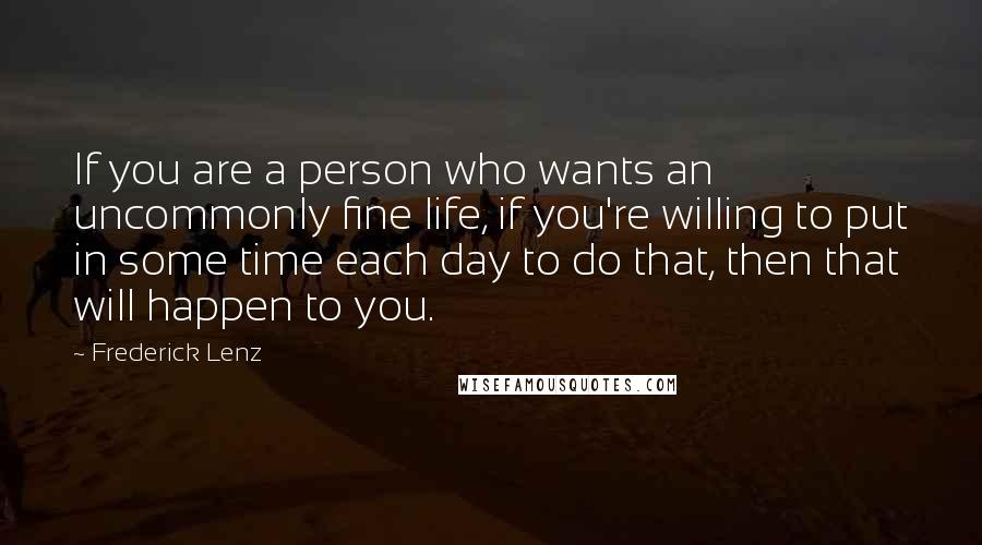 Frederick Lenz Quotes: If you are a person who wants an uncommonly fine life, if you're willing to put in some time each day to do that, then that will happen to you.