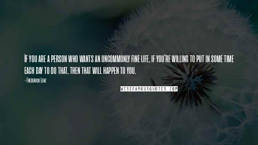 Frederick Lenz Quotes: If you are a person who wants an uncommonly fine life, if you're willing to put in some time each day to do that, then that will happen to you.