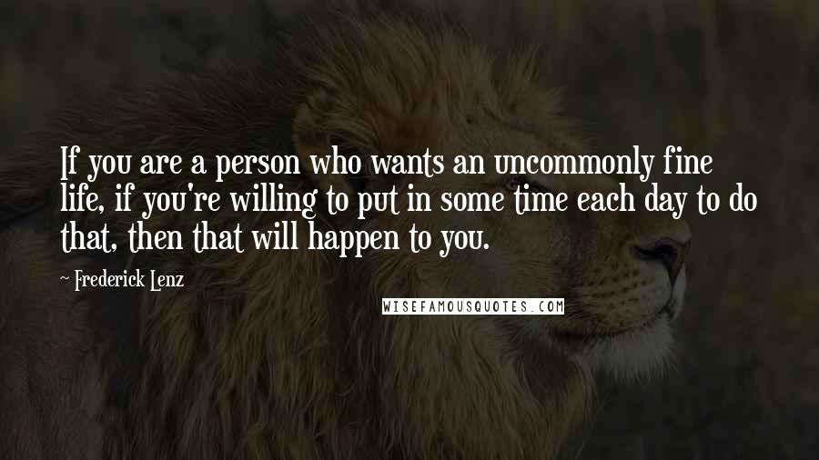 Frederick Lenz Quotes: If you are a person who wants an uncommonly fine life, if you're willing to put in some time each day to do that, then that will happen to you.