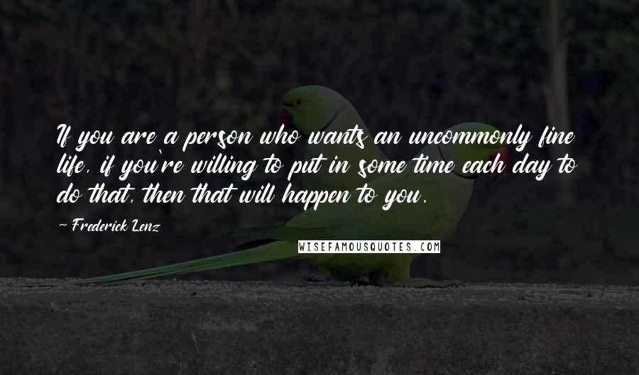 Frederick Lenz Quotes: If you are a person who wants an uncommonly fine life, if you're willing to put in some time each day to do that, then that will happen to you.