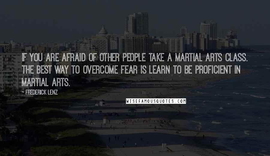 Frederick Lenz Quotes: If you are afraid of other people take a martial arts class. The best way to overcome fear is learn to be proficient in martial arts.