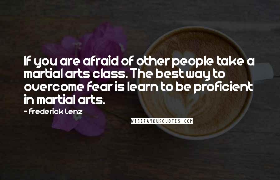 Frederick Lenz Quotes: If you are afraid of other people take a martial arts class. The best way to overcome fear is learn to be proficient in martial arts.