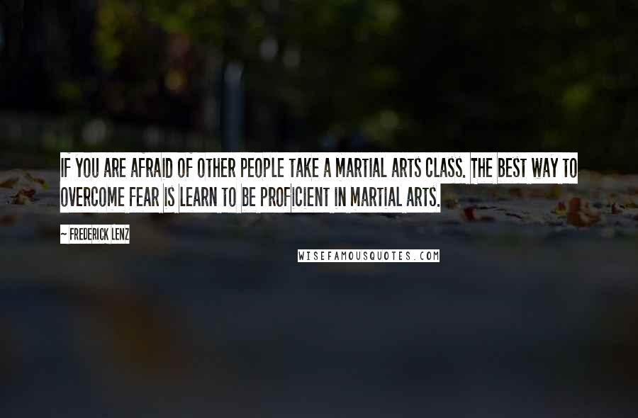 Frederick Lenz Quotes: If you are afraid of other people take a martial arts class. The best way to overcome fear is learn to be proficient in martial arts.