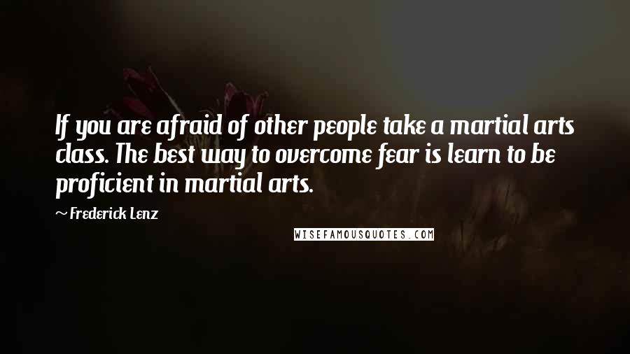 Frederick Lenz Quotes: If you are afraid of other people take a martial arts class. The best way to overcome fear is learn to be proficient in martial arts.