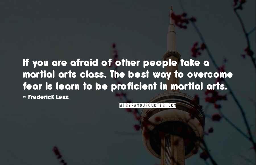 Frederick Lenz Quotes: If you are afraid of other people take a martial arts class. The best way to overcome fear is learn to be proficient in martial arts.
