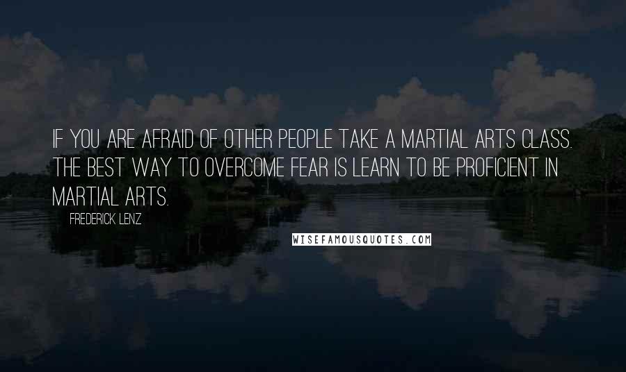 Frederick Lenz Quotes: If you are afraid of other people take a martial arts class. The best way to overcome fear is learn to be proficient in martial arts.