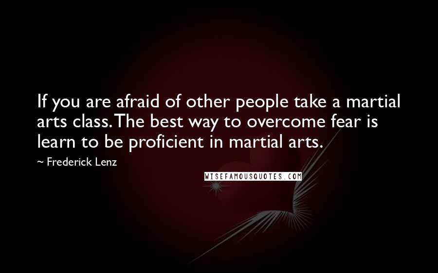 Frederick Lenz Quotes: If you are afraid of other people take a martial arts class. The best way to overcome fear is learn to be proficient in martial arts.