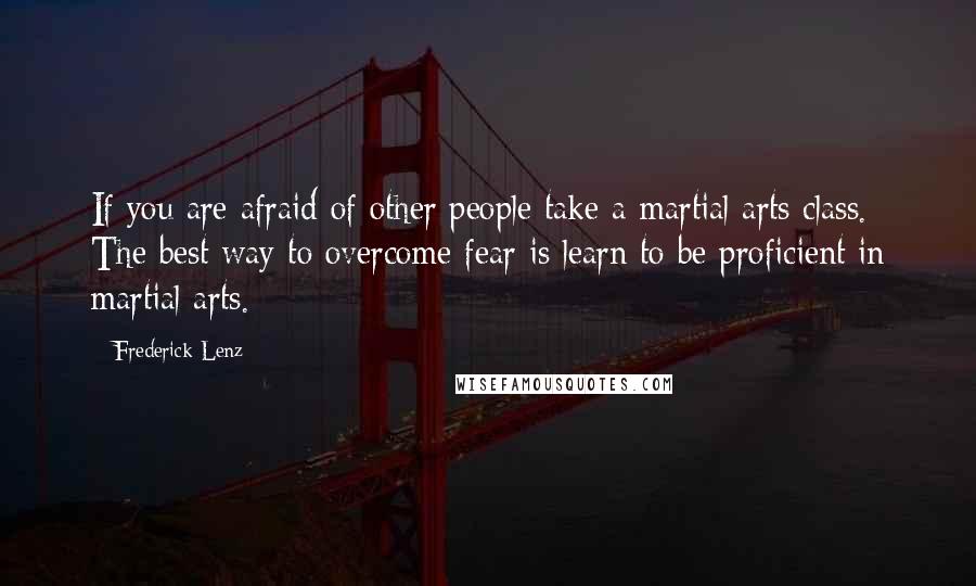 Frederick Lenz Quotes: If you are afraid of other people take a martial arts class. The best way to overcome fear is learn to be proficient in martial arts.